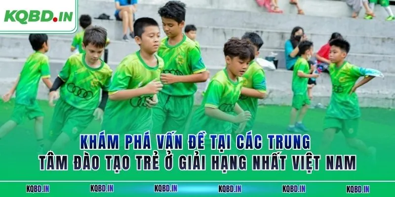 Hạng Nhất Việt Nam 16 Khám phá vấn đề tại các trung tâm đào tạo trẻ ở giải hạng nhất Việt Nam